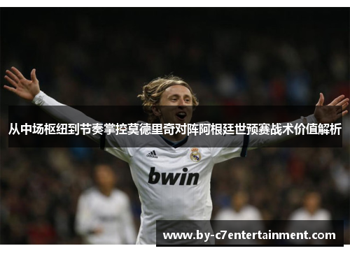 从中场枢纽到节奏掌控莫德里奇对阵阿根廷世预赛战术价值解析