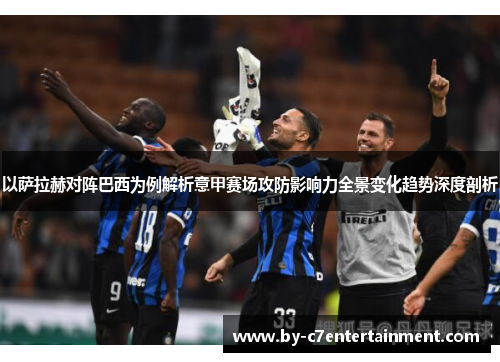 以萨拉赫对阵巴西为例解析意甲赛场攻防影响力全景变化趋势深度剖析