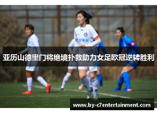 亚历山德里门将绝境扑救助力女足欧冠逆转胜利