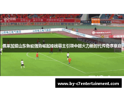 佩莱加盟山东鲁能强势崛起锋线霸主引领中超火力新时代传奇序章启