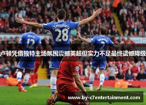 卢顿凭借独特主场氛围震撼英超但实力不足最终遗憾降级 卢顿凭借独特主场氛围震撼英超但实力不足最终遗憾降级