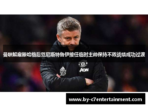 曼联解雇滕哈格后范尼斯特鲁伊接任临时主帅保持不败战绩成功过渡