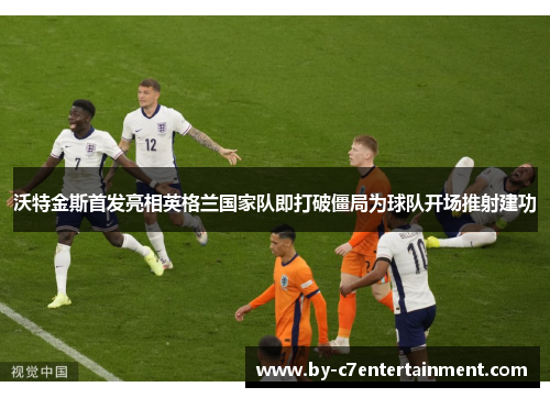 沃特金斯首发亮相英格兰国家队即打破僵局为球队开场推射建功