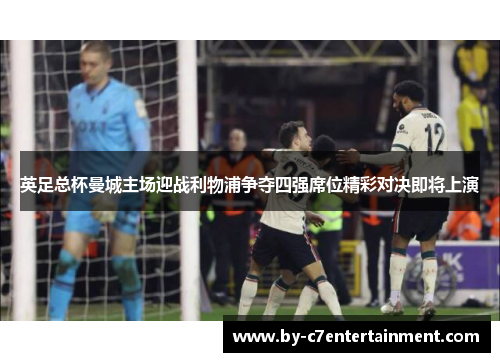 英足总杯曼城主场迎战利物浦争夺四强席位精彩对决即将上演