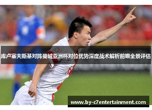 库卢塞夫斯基对阵曼城亚洲杯对位优势深度战术解析前瞻全景评估