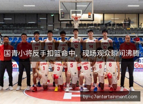 国青小将反手扣篮命中，现场观众瞬间沸腾